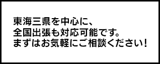 東海三県を中心に、全国出張も対応可能です。まずはお気軽にご相談ください！